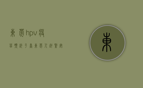 东莞hpv疫苗预约平台（东莞人赶紧安排！新一批HPV疫苗预约开启！仅限500支…）
