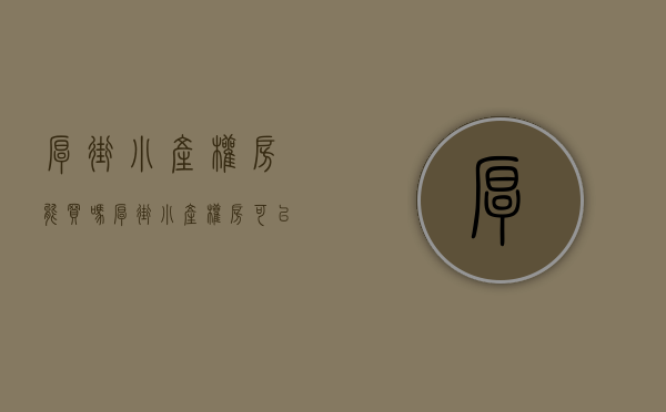厚街小产权房能买吗(厚街小产权房可以买吗)