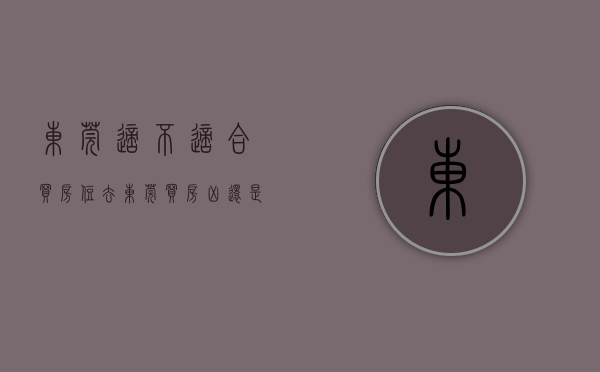 东莞适不适合买房住（去东莞买房，凶还是吉？）(目前在东莞该不该买房)