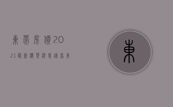 东莞房价2021最新楼盘消息（速看！东莞最新房价+215个在售楼盘价格表出炉）