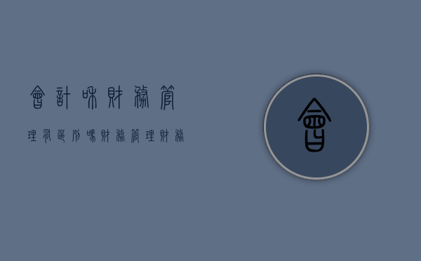 会计和财务管理有区别吗（财务管理、财务会计和管理会计有什么区别和联系？）
