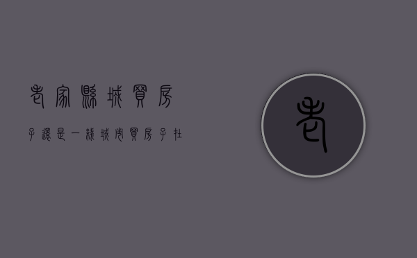 老家县城买房子还是一线城市买房子（在老家县城买房还是东莞买房）(家里县城买房好还是在外面城市买房好)