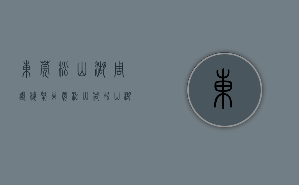 东莞松山湖周边楼盘（东莞松山湖松山湖风景区房价迈入“5万+”，最贵的小区均价超过7万平）