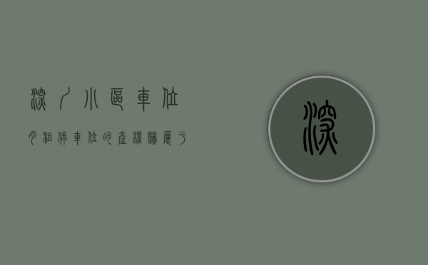 深圳小区车位月租（停车位的产权归属于谁--以深圳鼎太风华小区为例）