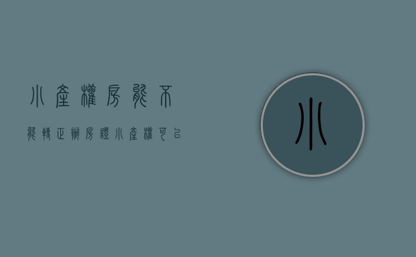小产权房能不能转正办房证（小产权可以转正吗）(小产权房子能转正吗)