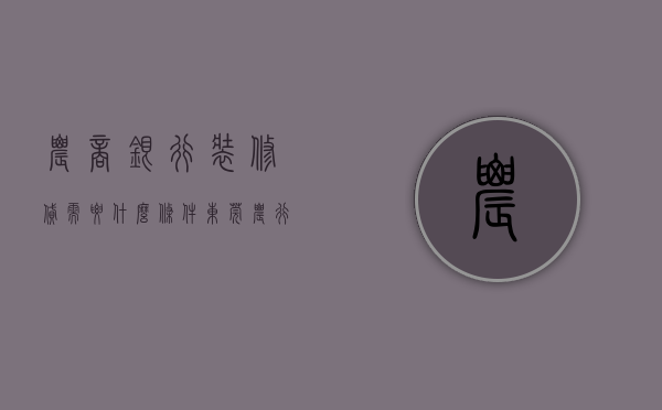 农商银行装修贷需要什么条件（【东莞农行】东莞农商银行装修贷10万一年多少钱？想省钱装修必看！）