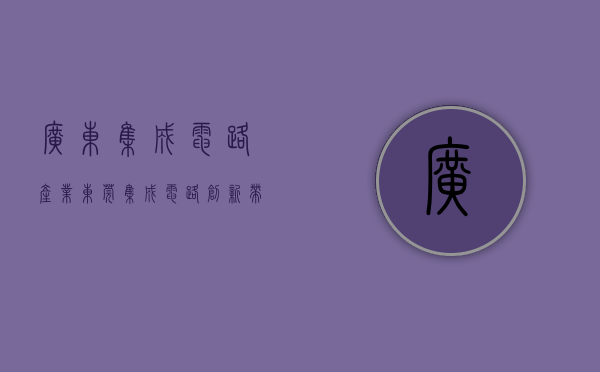 广东集成电路产业（东莞“集成电路创新带”浮现，牵引带动形成新的产业集群）
