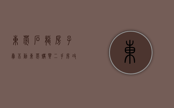 东莞石龙房子卖不动（东莞购买二手房改房 办不了不动产权证）