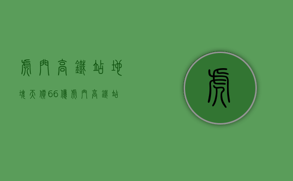 虎门高铁站地块天价66亿（虎门高铁站小产权房《站前首府》二期 特价3680）