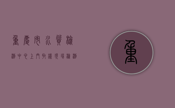 重庆市水质检测中心（上门取样、现场检测 重庆开展水质检测入户服务）