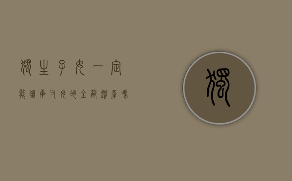 独生子女,一定能继承父母的全部遗产吗为什么（独生子女，一定能继承父母的全部遗产吗？）