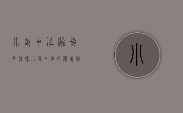 小区车位归物业管吗（小区车位的权属到底归谁？产权、使用年限、收费你又知道多少？）