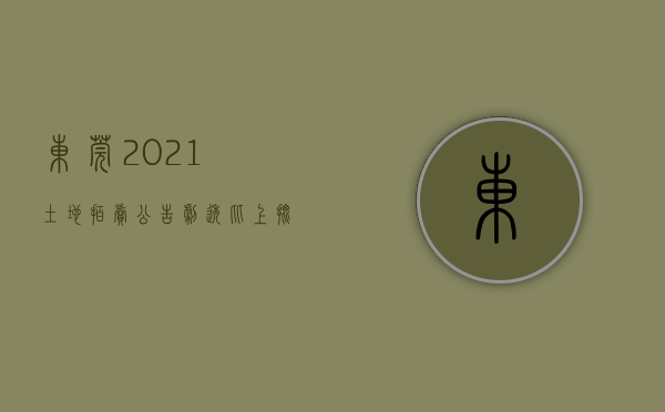 东莞2021土地拍卖公告（剧透！比上批更靓，东莞第三批宅地拍卖倒计时）(东莞近期土地拍卖)