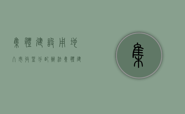 集体建设用地入市收益分配办法（集体建设用地入市扫除法律障碍，无关小产权房“转正”）