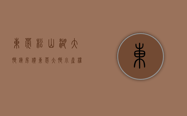 东莞松山湖大朗镇房价（东莞大朗小产权房《 松湖首府》松湖片区成交红盘，总货量128套，低于市场价1000元㎡花园小区带车库）