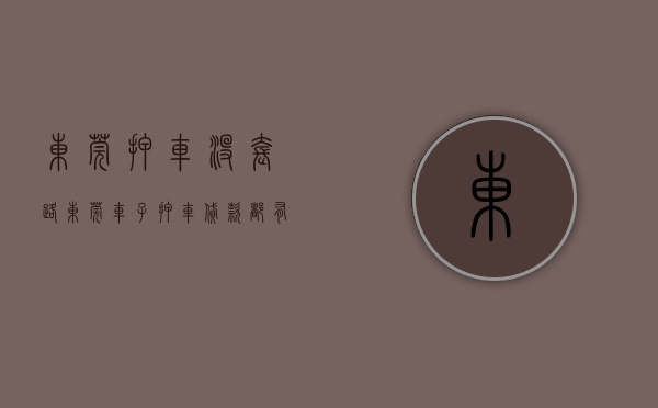 东莞押车没套路（东莞车子押车贷款都有什么车可以做？）(东莞押车贷款简点同城)
