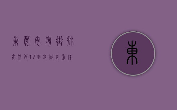 东莞市镇街排名（涉及17个镇街！东莞这些地方将有大变化！）(东莞市镇街分布图)