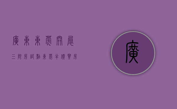 广东东莞开展三限房试点（东莞半价买房的时代真的来了！算本帐，买三限房到底值不值？）