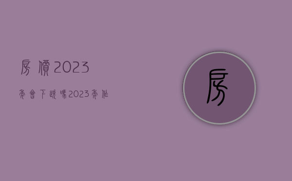 房价2023年会下跌吗（2023年作为普通人来说如何去解析楼市定调政策！！！）