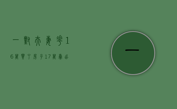 一对夫妻花16万买了房子17万卖出（夫妻2年前花20多万买50平的避暑房 现因此争吵不断）