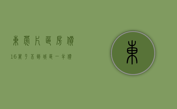 东莞片区房价（16万平！不到城区一半价！东莞城区很多刚需买了这个盘）