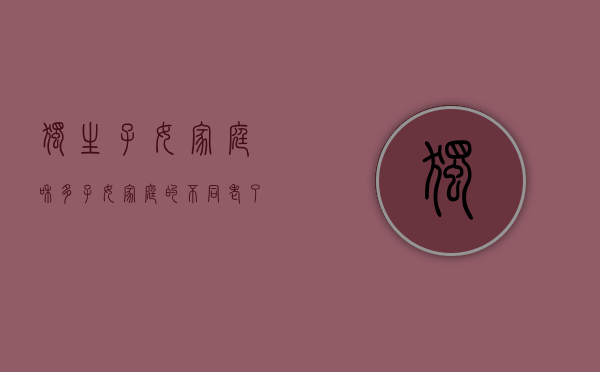 独生子女家庭和多子女家庭的不同（老了才知道，独生子女家庭和多子女家庭，哪一个过的更好，很现实）