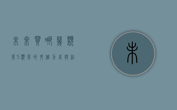 未来买哪几类房（5类房的升值力或将结束，未来一年低于一年，尤其是最后一类）