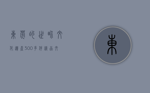 东莞的世界文化遗产（300多件精品文物齐亮相！东莞邀你观“世界航海五百年”）