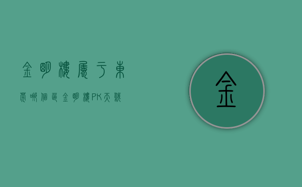 金明楼属于东莞哪个区（金明楼 PK 天鹅花园谁是东城最热门小区？）