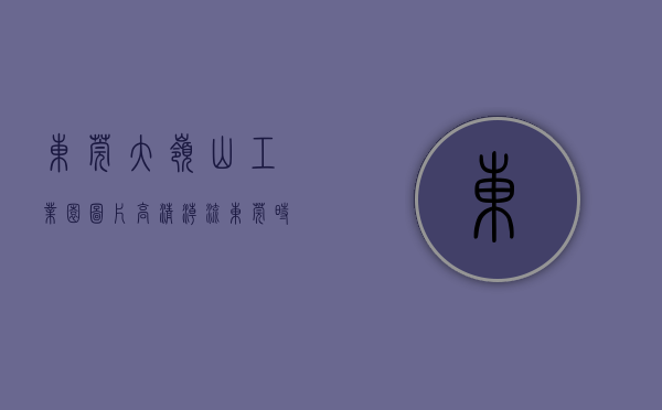 东莞大岭山工业园图片高清（“潮流东莞 时尚家居”大岭山首条工业旅游路线抢鲜体验）