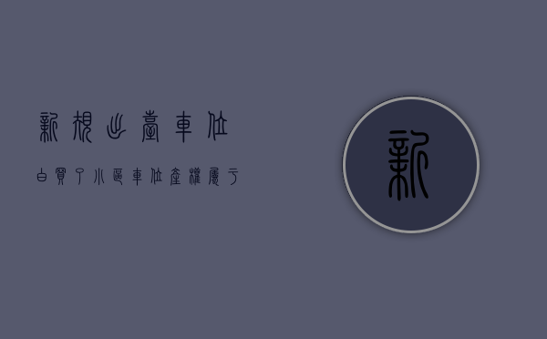 新规出台,车位白买了（小区车位产权属于谁）(小区车位的产权归属)