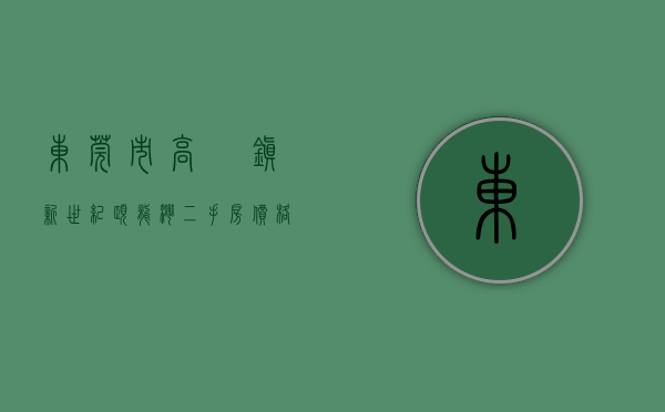 东莞市高埗镇新世纪颐龙湾二手房价格（东莞高埗上周（75-711）热搜小区榜，新世纪颐龙湾为最受欢迎小区）