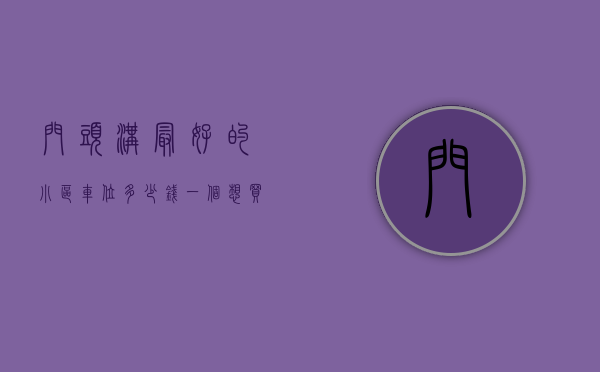 门头沟最好的小区车位多少钱一个（想买到好房子，不能只盯着钱，门头沟人气小区榜要关注！）