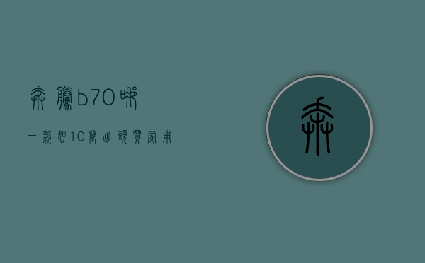 奔腾b70哪一款好（10万出头买家用轿车，奔腾B70和奕炫MAX该怎么选？）(奔腾b70值得买吗?)