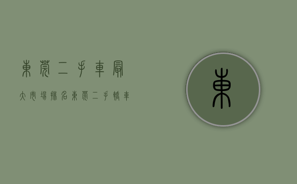 东莞二手车最大市场排名（东莞二手轿车出口到国外报关有什么难点吗）