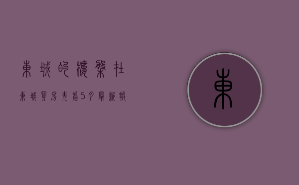 东城的楼盘（在东城买房？先看5月最新报价单，别买贵！ 幸福里有好房）