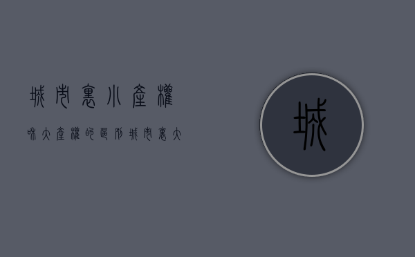 城市里小产权和大产权的区别（城市里大产权和小产权的房子性质是一样的吗）