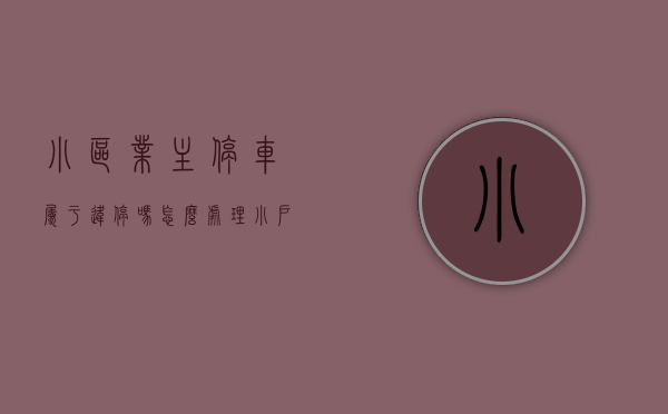 小区业主停车属于违停吗怎么处理（小户型业主停车进自家小区却遭拒？业委会：产权面积大的优先）