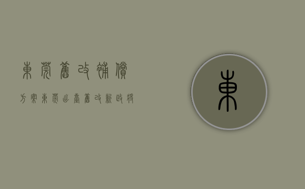 东莞旧改补偿方案（东莞出台旧改新政，将制定全市统一的补偿安置核算指引）