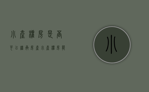 小产权房是否可以继承房产（小产权房能够进行继承吗？）(小产权房可以继承使用权吗)