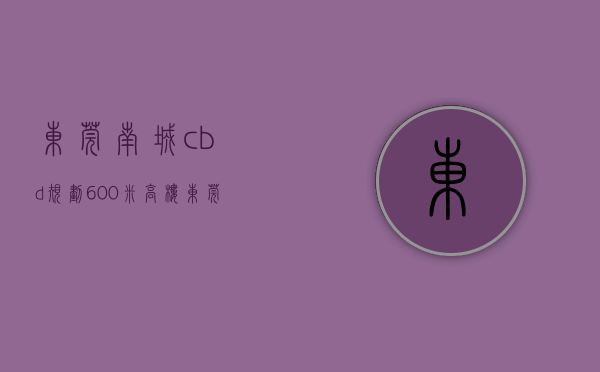 东莞南城cbd规划600米高楼（东莞南城CBD有这么一个写字楼）(东莞南城cbd附近的楼盘)