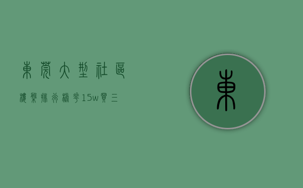 东莞大型社区楼盘排行榜（花15w买三房106平，我在东莞4栋社区安家了发绿本）