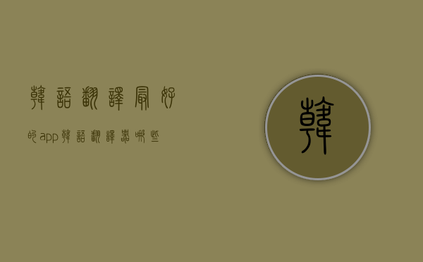 韩语翻译最好的app（韩语翻译器哪些好用？这些工具，绝对值得一试！）(韩语翻译器推荐)