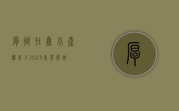 厚街在售小产权房子（2023东莞厚街区域在售小产权房一览表！）(厚街小产权房会升值吗)