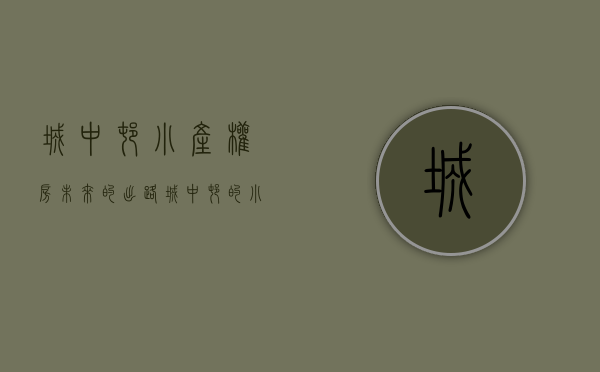 城中村小产权房未来的出路（城中村的小产权房能抵押贷款吗？）(城中村小院能买吗)