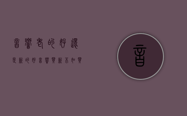 音响老的好还是新的好（音响买新不如买旧？别给人忽悠了）(音响是老的好还是新的好)