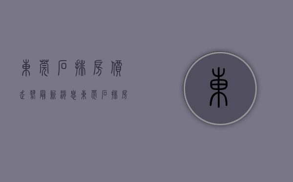 东莞石排房价走势最新消息(东莞石排房价走势最新消息新闻) 东莞石排房价走势最新消息(东莞石排房价走势最新消息新闻)