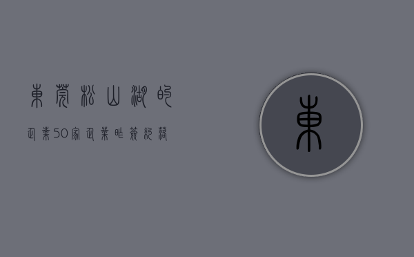 东莞松山湖的企业（50家企业昨签约落户东莞松山湖）(东莞松山湖有哪些大型公司)