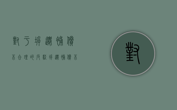 对于拆迁补偿不合理的反驳（拆迁补偿不合理还来谈补偿？这种情况拆迁户该怎么维权？）