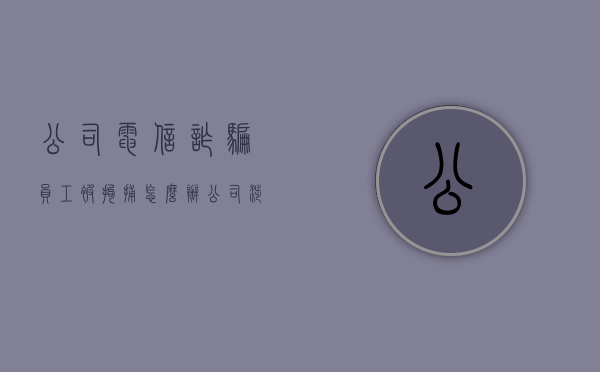 公司电信诈骗员工被拘捕怎么办（公司涉嫌电信诈骗，员工被抓会判刑吗？）